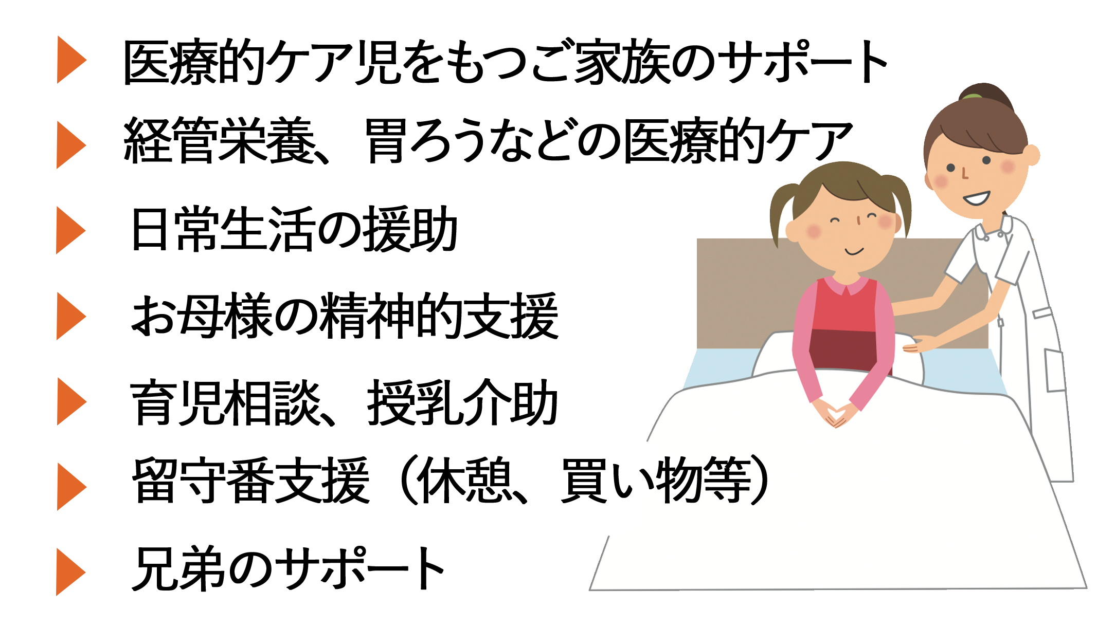 小児訪問看護のサービスをご提供します。
医療的ケア児とご家族のサポート
経管栄養胃ろうなどの医療的ケア
日常生活の援助
お母様の精神的援助
育児相談、授乳介助
留守番支援(休息、買い物など)
ご兄弟へのサポート